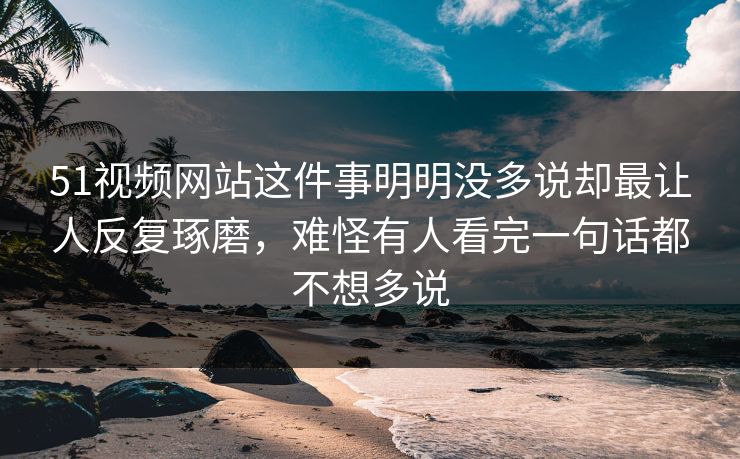51视频网站这件事明明没多说却最让人反复琢磨，难怪有人看完一句话都不想多说