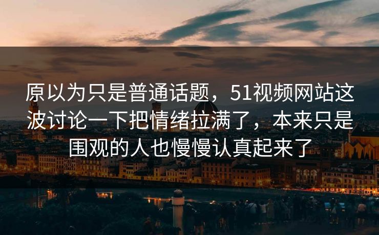 原以为只是普通话题，51视频网站这波讨论一下把情绪拉满了，本来只是围观的人也慢慢认真起来了
