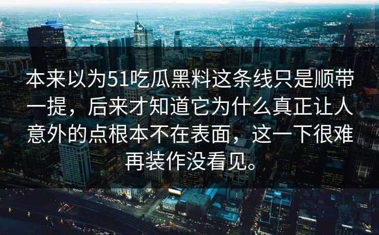 本来以为51吃瓜黑料这条线只是顺带一提，后来才知道它为什么真正让人意外的点根本不在表面，这一下很难再装作没看见。