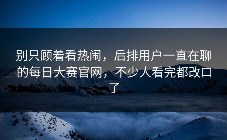 别只顾着看热闹，后排用户一直在聊的每日大赛官网，不少人看完都改口了