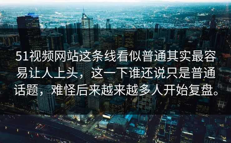 51视频网站这条线看似普通其实最容易让人上头，这一下谁还说只是普通话题，难怪后来越来越多人开始复盘。