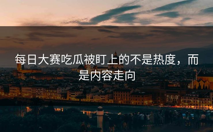 每日大赛吃瓜被盯上的不是热度，而是内容走向