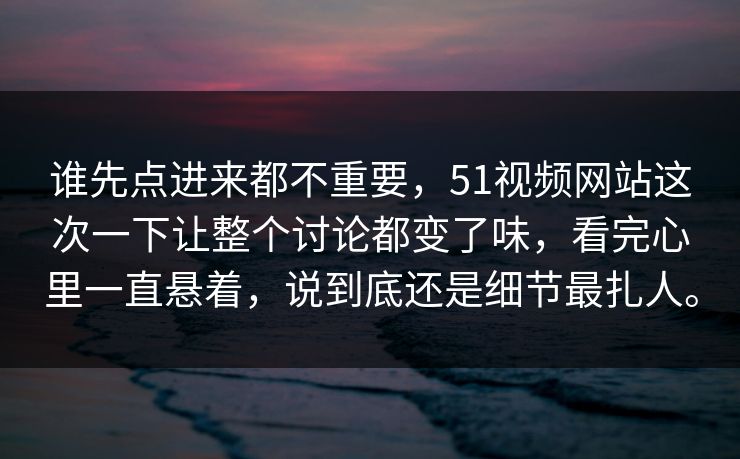 谁先点进来都不重要，51视频网站这次一下让整个讨论都变了味，看完心里一直悬着，说到底还是细节最扎人。