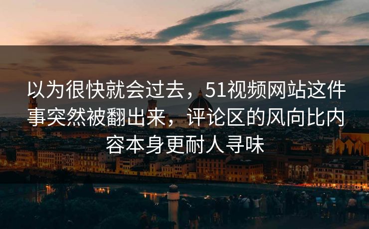 以为很快就会过去，51视频网站这件事突然被翻出来，评论区的风向比内容本身更耐人寻味