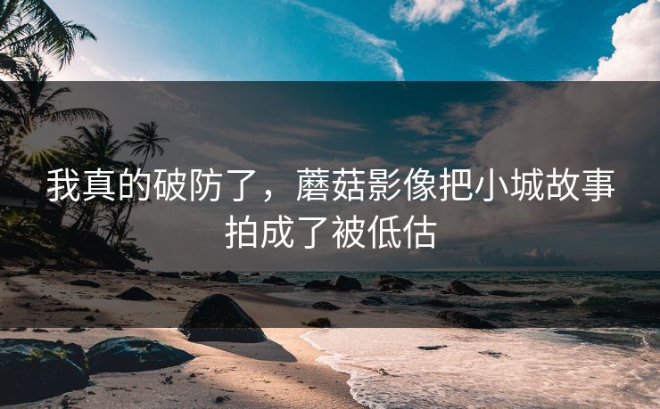 我真的破防了，蘑菇影像把小城故事拍成了被低估