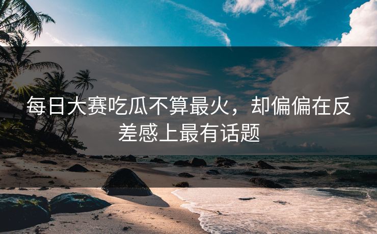 每日大赛吃瓜不算最火，却偏偏在反差感上最有话题