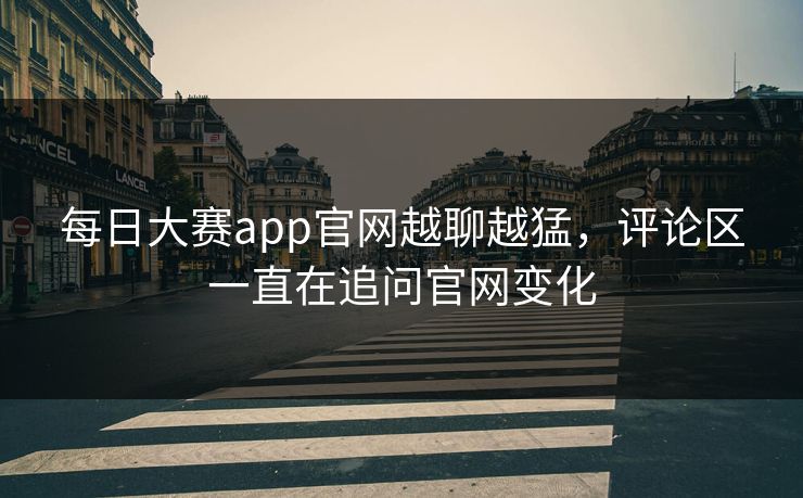 每日大赛app官网越聊越猛，评论区一直在追问官网变化