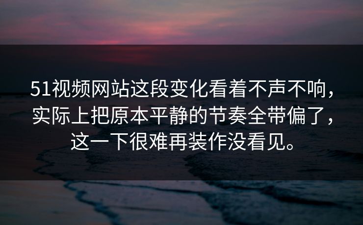51视频网站这段变化看着不声不响，实际上把原本平静的节奏全带偏了，这一下很难再装作没看见。