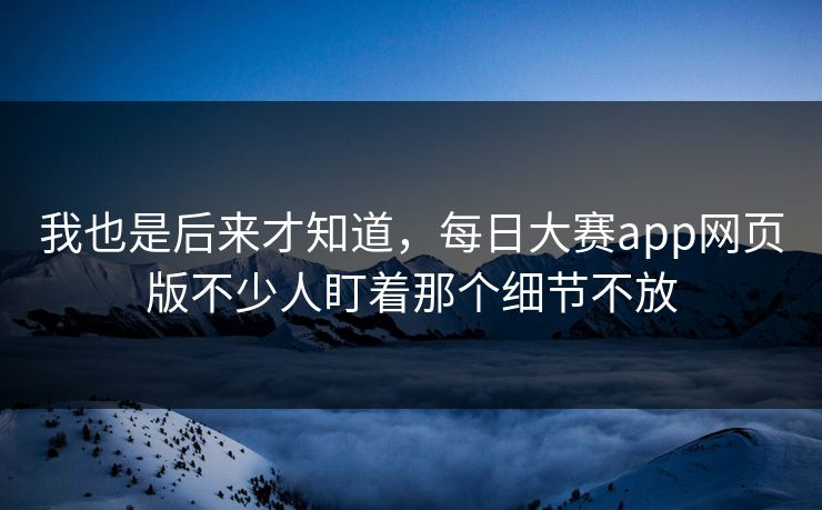 我也是后来才知道，每日大赛app网页版不少人盯着那个细节不放
