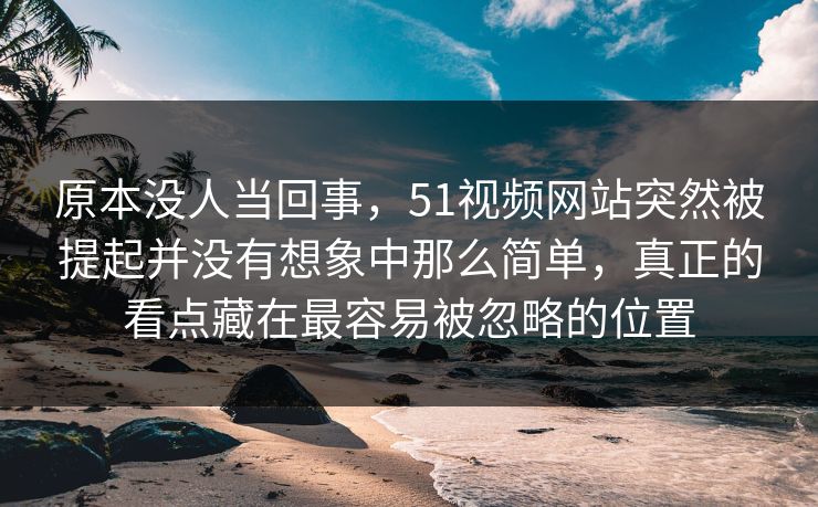 原本没人当回事，51视频网站突然被提起并没有想象中那么简单，真正的看点藏在最容易被忽略的位置