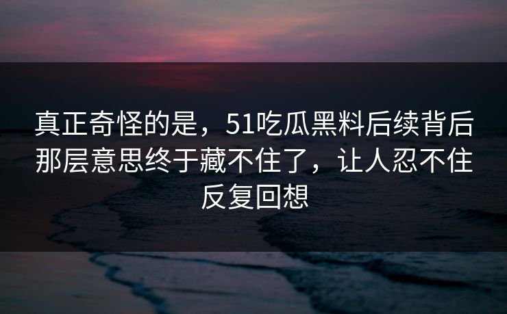 真正奇怪的是，51吃瓜黑料后续背后那层意思终于藏不住了，让人忍不住反复回想