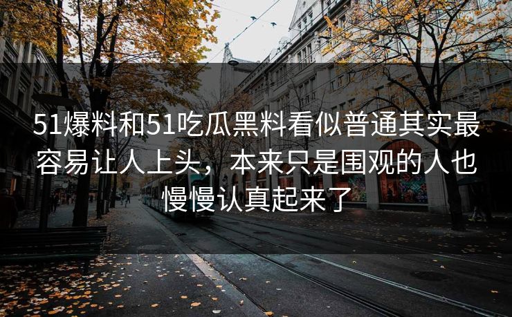51爆料和51吃瓜黑料看似普通其实最容易让人上头，本来只是围观的人也慢慢认真起来了