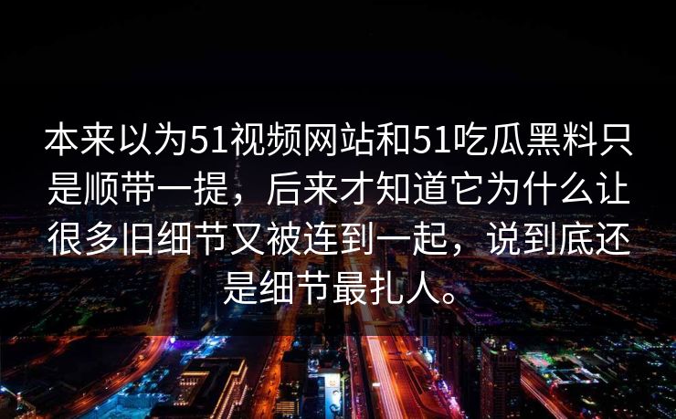 本来以为51视频网站和51吃瓜黑料只是顺带一提，后来才知道它为什么让很多旧细节又被连到一起，说到底还是细节最扎人。