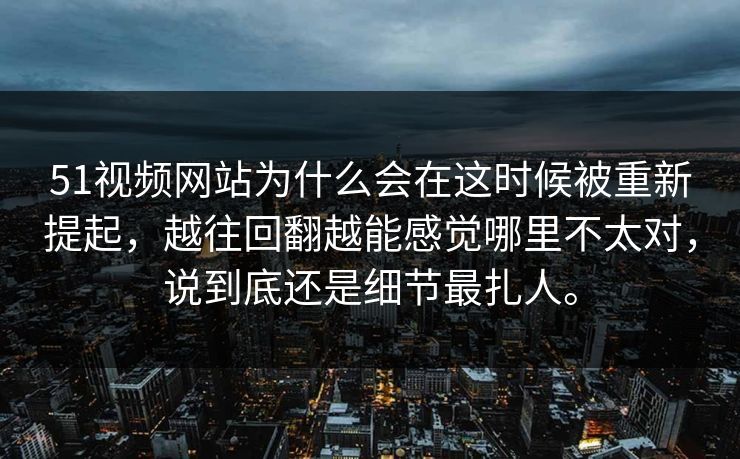 51视频网站为什么会在这时候被重新提起，越往回翻越能感觉哪里不太对，说到底还是细节最扎人。