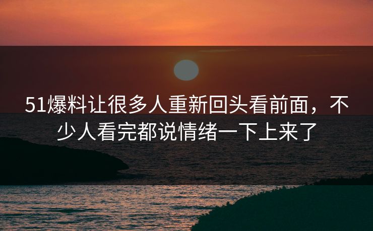 51爆料让很多人重新回头看前面，不少人看完都说情绪一下上来了