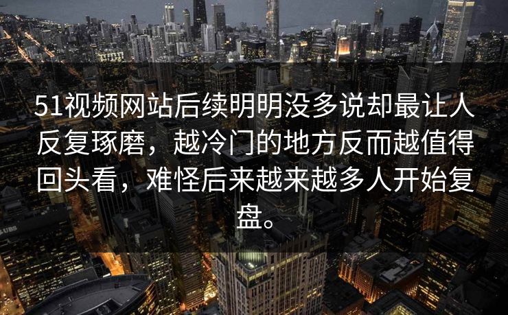51视频网站后续明明没多说却最让人反复琢磨，越冷门的地方反而越值得回头看，难怪后来越来越多人开始复盘。