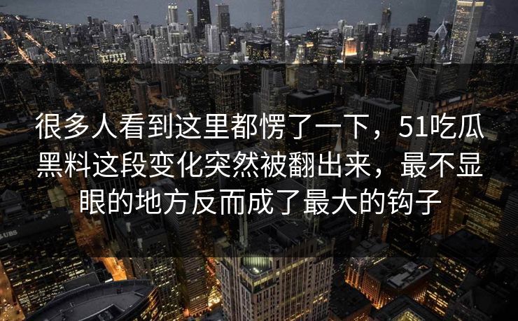 很多人看到这里都愣了一下,51吃瓜黑料这段变化突然被翻出来,最不显眼的地方反而成了最大的钩子 很多人看到这里都愣了一下,51吃瓜黑料这段变化突然被翻出来,最不显眼的地方反而成了最大的钩子