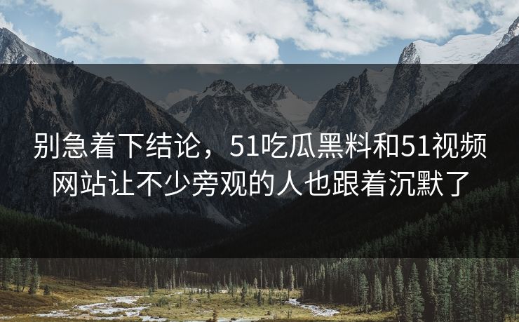 别急着下结论，51吃瓜黑料和51视频网站让不少旁观的人也跟着沉默了