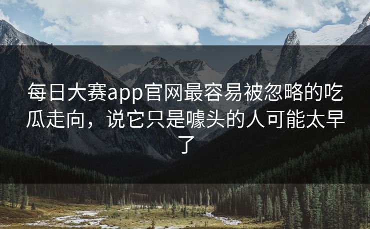 每日大赛app官网最容易被忽略的吃瓜走向,说它只是噱头的人可能太早了 每日大赛app官网最容易被忽略的吃瓜走向,说它只是噱头的人可能太早了