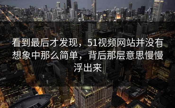 看到最后才发现，51视频网站并没有想象中那么简单，背后那层意思慢慢浮出来
