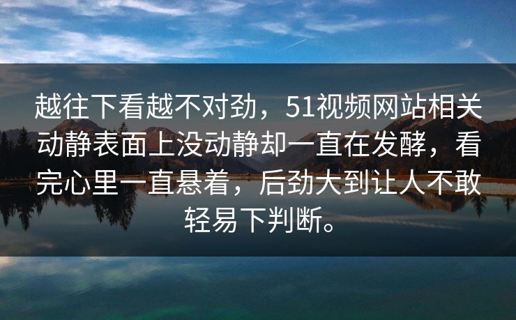 越往下看越不对劲，51视频网站相关动静表面上没动静却一直在发酵，看完心里一直悬着，后劲大到让人不敢轻易下判断。
