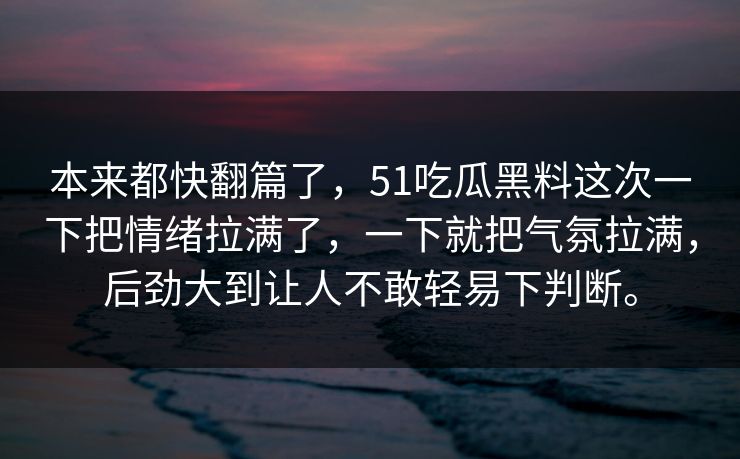本来都快翻篇了,51吃瓜黑料这次一下把情绪拉满了,一下就把气氛拉满,后劲大到让人不敢轻易下判断。 本来都快翻篇了,51吃瓜黑料这次一下把情绪拉满了,一下就把气氛拉满,后劲大到让人不敢轻易下判断。