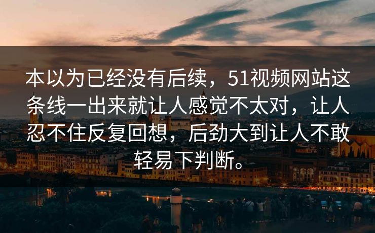 本以为已经没有后续，51视频网站这条线一出来就让人感觉不太对，让人忍不住反复回想，后劲大到让人不敢轻易下判断。